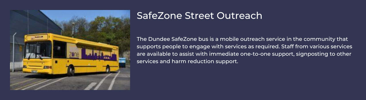 SafeZone Street Outreach The Dundee SafeZone bus is a mobile outreach service in the community that supports people to engage with services as required. Staff from various services are available to assist with immediate one-to-one support, signposting to other services and harm reduction support.